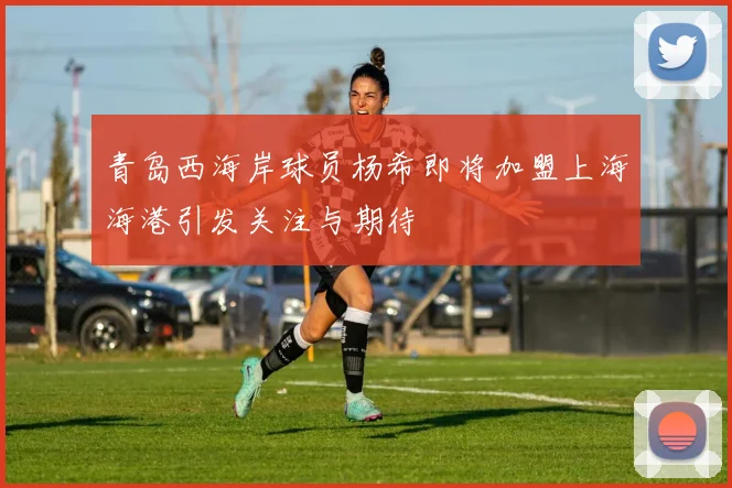 青岛西海岸球员杨希即将加盟上海海港引发关注与期待
