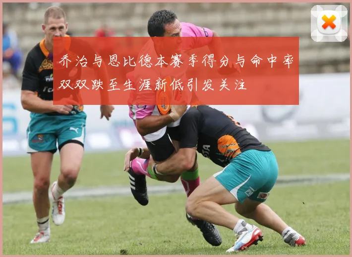 乔治与恩比德本赛季得分与命中率双双跌至生涯新低引发关注