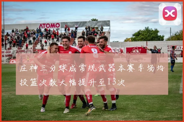 庄神三分球成常规武器本赛季场均投篮次数大幅提升至13次