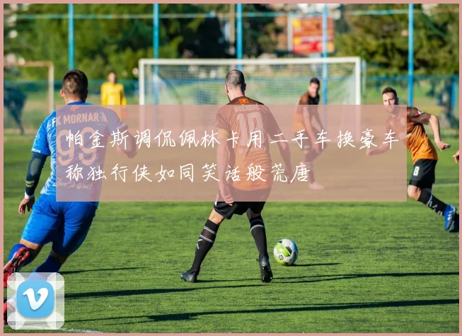 帕金斯调侃佩林卡用二手车换豪车称独行侠如同笑话般荒唐