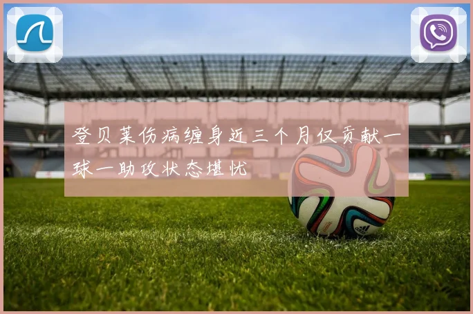 登贝莱伤病缠身近三个月仅贡献一球一助攻状态堪忧