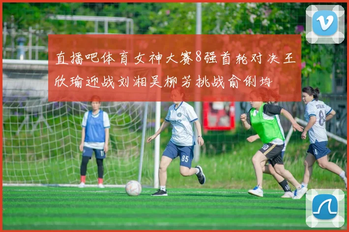 直播吧体育女神大赛8强首轮对决王欣瑜迎战刘湘吴柳芳挑战俞俐均