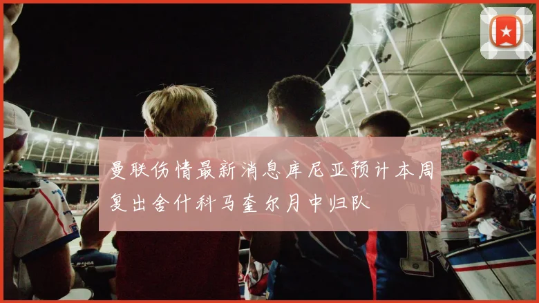 曼联伤情最新消息库尼亚预计本周复出舍什科马奎尔月中归队