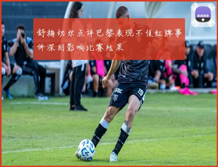 舒梅切尔点评巴黎表现不佳红牌事件深刻影响比赛结果