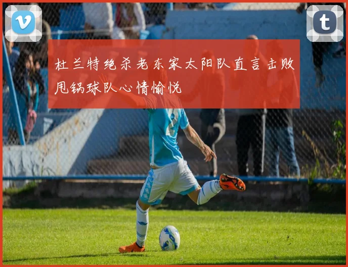 杜兰特绝杀老东家太阳队直言击败甩锅球队心情愉悦