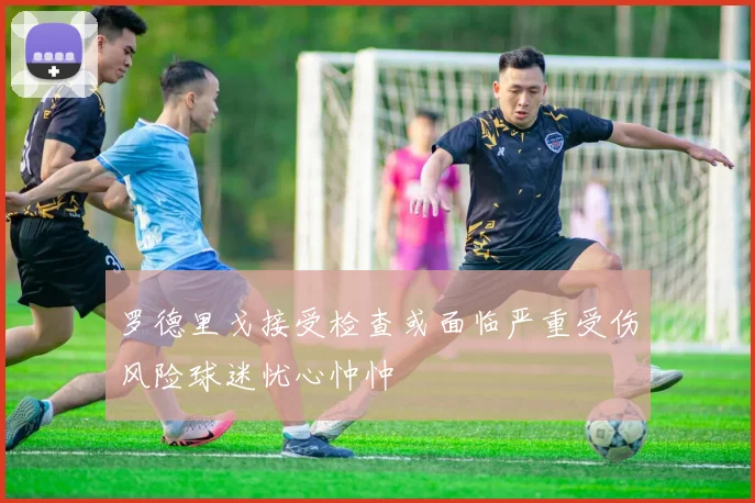 罗德里戈接受检查或面临严重受伤风险球迷忧心忡忡