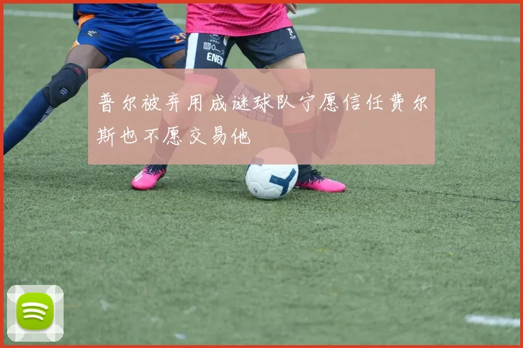 普尔被弃用成谜球队宁愿信任费尔斯也不愿交易他