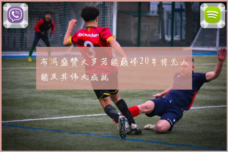 布冯盛赞大罗若能巅峰20年将无人能及其伟大成就