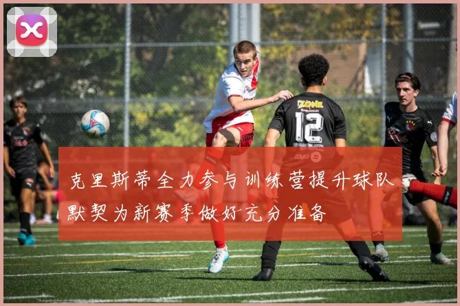 克里斯蒂全力参与训练营提升球队默契为新赛季做好充分准备