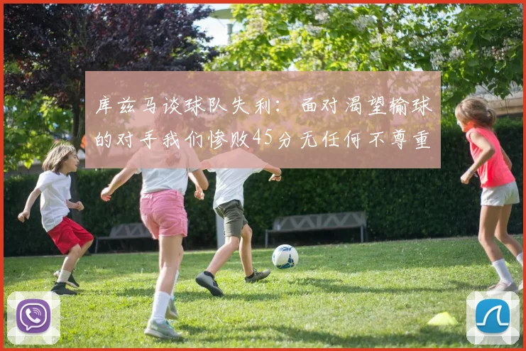 库兹马谈球队失利：面对渴望输球的对手我们惨败45分无任何不尊重之意