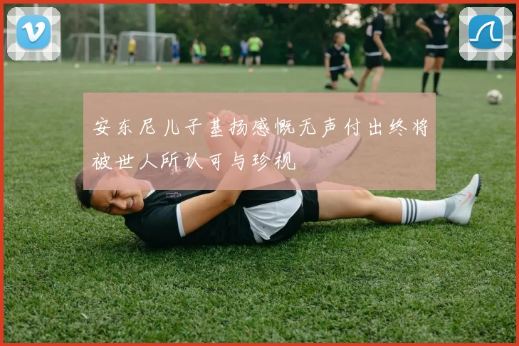 安东尼儿子基扬感慨无声付出终将被世人所认可与珍视