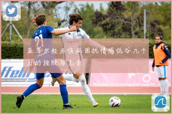 亚马尔经历伤病困扰情感低谷几个月的挫败与无奈
