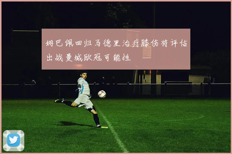姆巴佩回归马德里治疗膝伤将评估出战曼城欧冠可能性