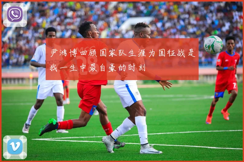 尹鸿博回顾国家队生涯为国征战是我一生中最自豪的时刻
