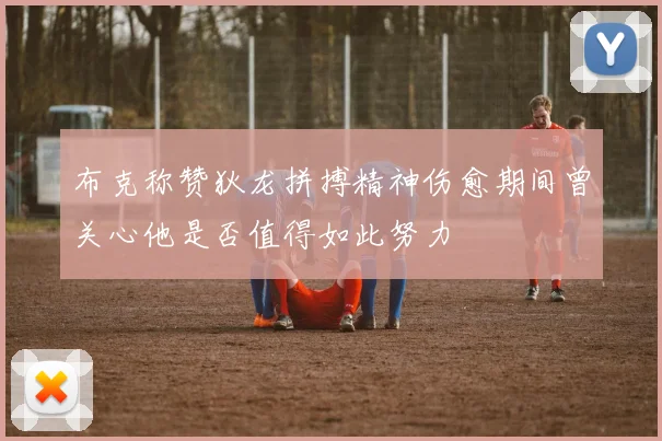 布克称赞狄龙拼搏精神伤愈期间曾关心他是否值得如此努力