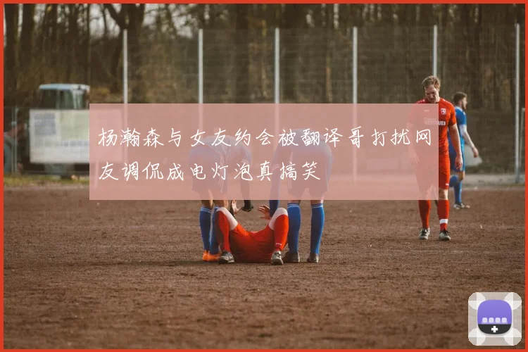 杨瀚森与女友约会被翻译哥打扰网友调侃成电灯泡真搞笑