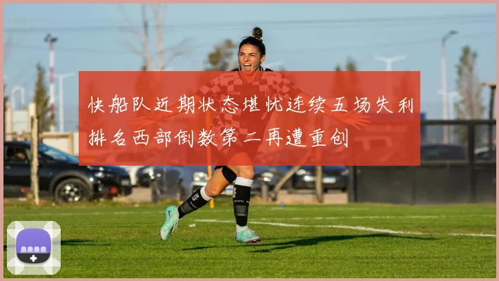 快船队近期状态堪忧连续五场失利排名西部倒数第二再遭重创