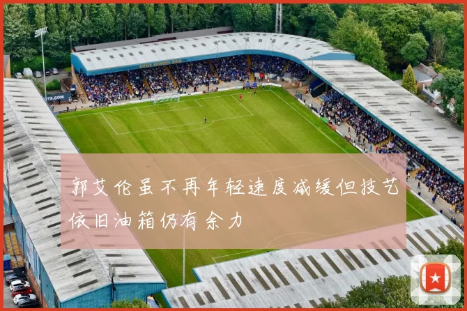 郭艾伦虽不再年轻速度减缓但技艺依旧油箱仍有余力