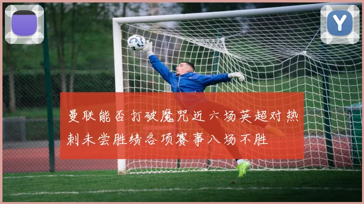 曼联能否打破魔咒近六场英超对热刺未尝胜绩各项赛事八场不胜